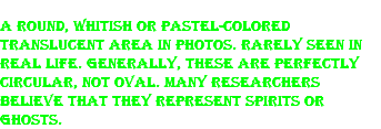 A round, whitish or pastel-colored translucent area in photos. Rarely seen in real life. Generally, these are perfectly circular, not oval. Many researchers believe that they represent spirits or ghosts.