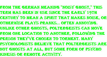 From the German meaning "noisy ghost," this term has been in use since the early 19th century to mean a spirit that makes noise, or otherwise plays pranks… often annoying. Unlike other ghosts, poltergeists can move from one location to another, following the person they've chosen to torment. Many psychologists believe that poltergeists are not ghosts at all, but some form of psycho kinesis or remote activity.