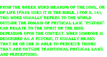 From the Greek word meaning of the soul, or of life (Paul uses it in the Bible, I Cor ii, 14), this word usually refers to the world outside the domain of physical law. "Psychic" can relate to the spirit or the mind, depending upon the context. When someone is described as a psychic, it usually means that he or she is able to perceive things that are outside traditional physical laws and perceptions. 